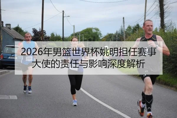 2026年男篮世界杯姚明担任赛事大使的责任与影响深度解析