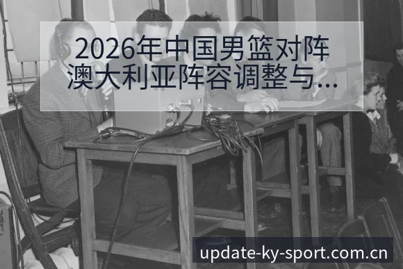 2026年中国男篮对阵澳大利亚阵容调整与练兵计划历史表现 - 开云体育