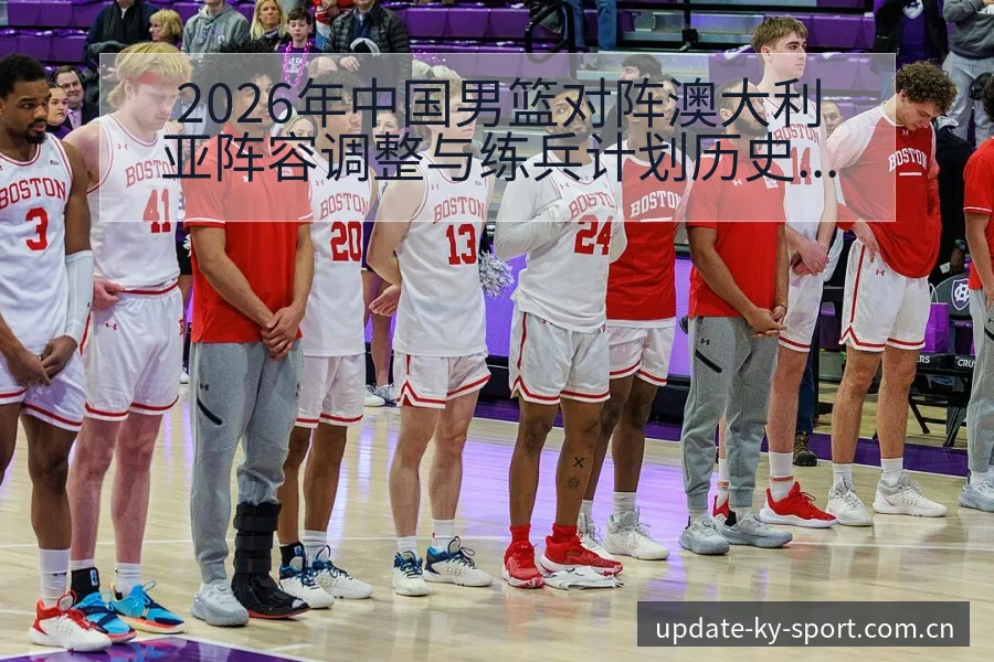 2026年中国男篮对阵澳大利亚阵容调整与练兵计划历史表现 - 开云体育